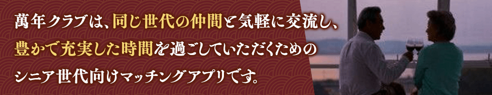 萬年クラブは、同じ世代の仲間と気軽に交流し、豊かで充実した時間を過ごしていただくためのシニア世代向けマッチングアプリです。