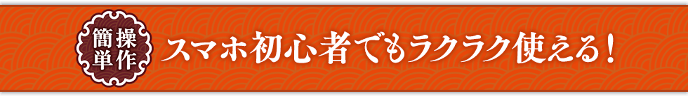 スマホ初心者でもラクラク使える！