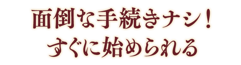 面倒な手続きナシ！すぐに始められる